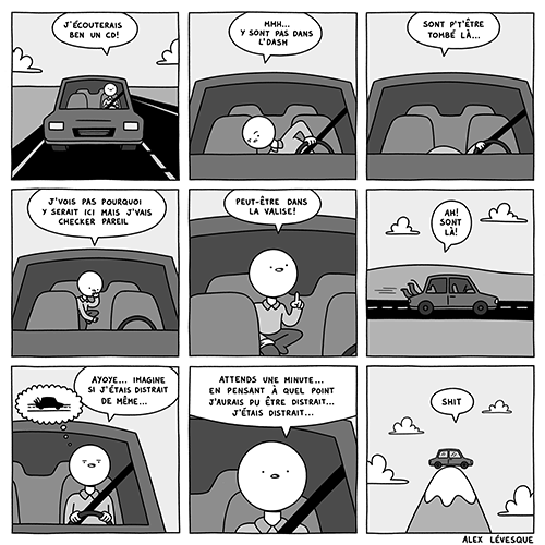 Bande dessinée. Au volant de sa voiture, le personnage se demande où il a bien pu mettre ses CD. Il cherche un peu partout dans sa voiture, regardant même sur le siège arrière et dans la valise. On le revoit ensuite, toujours au volant de sa voiture, se demandant ce que cela donnerait s’il était aussi distrait que cela. Mais en se demandant cela, il réalise que ses pensées sont ailleurs et qu’il n’est pas concentré sur la route. On termine sur un plan de sa voiture, prise sur le dessus d’une montagne. Oups.