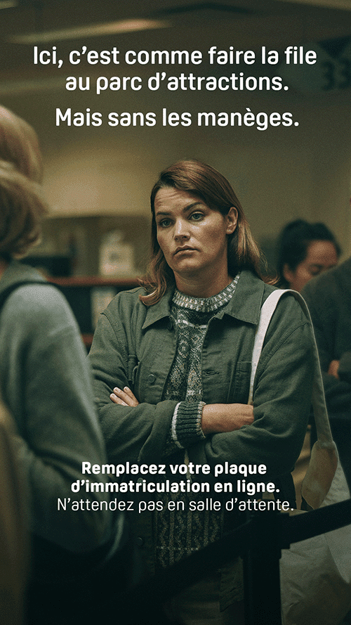 Une femme patiente debout dans une file d’attente de la SAAQ. Il est écrit en surimpression « Ici, c’est comme faire la file au parc d’attractions. Mais sans les manèges. Remplacez votre plaque d’immatriculation en ligne. N’attendez pas en salle d’attente. »